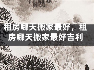 租房哪天搬家最好,租房哪天搬家最好吉利