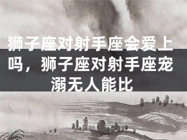 狮子座对射手座会爱上吗,狮子座对射手座宠溺无人能比