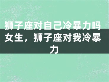 狮子座对自己冷暴力吗女生，狮子座对我冷暴力