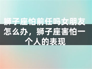 狮子座怕前任吗女朋友怎么办,狮子座害怕一个人的表现