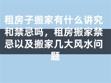 租房子搬家有什么讲究和禁忌吗,租房搬家禁忌以及搬家几大风水问题