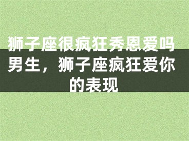 狮子座很疯狂秀恩爱吗男生,狮子座疯狂爱你的表现