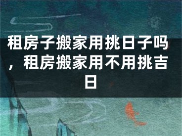 租房子搬家用挑日子吗,租房搬家用不用挑吉日