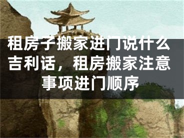 租房子搬家进门说什么吉利话,租房搬家注意事项进门顺序