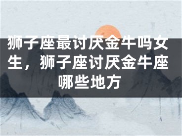 狮子座最讨厌金牛吗女生,狮子座讨厌金牛座哪些地方