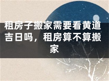 租房子搬家需要看黄道吉日吗,租房算不算搬家