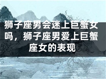 狮子座男会迷上巨蟹女吗,狮子座男爱上巨蟹座女的表现