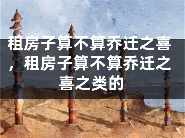 租房子算不算乔迁之喜,租房子算不算乔迁之喜之类的