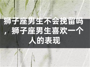 狮子座男生不会挽留吗,狮子座男生喜欢一个人的表现