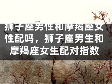 狮子座男性和摩羯座女性配吗,狮子座男生和摩羯座女生配对指数