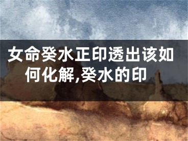 女命癸水正印透出该如何化解,癸水的印