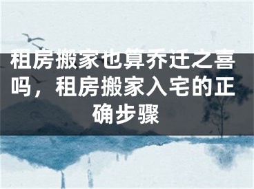 租房搬家也算乔迁之喜吗,租房搬家入宅的正确步骤