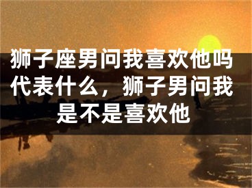 狮子座男问我喜欢他吗代表什么，狮子男问我是不是喜欢他