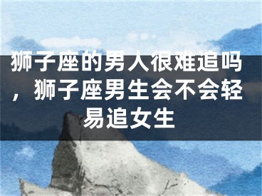 狮子座的男人很难追吗,狮子座男生会不会轻易追女生