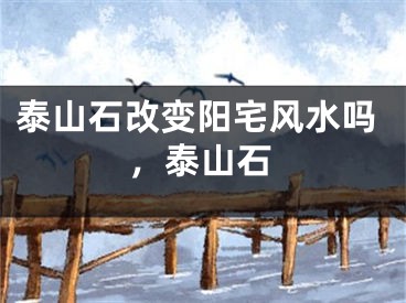泰山石改变阳宅风水吗,泰山石