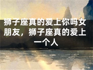 狮子座真的爱上你吗女朋友，狮子座真的爱上一个人