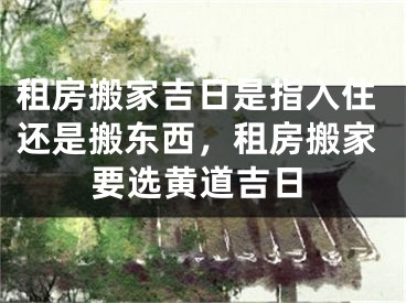 租房搬家吉日是指入住还是搬东西，租房搬家要选黄道吉日