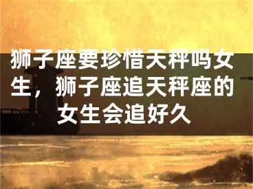 狮子座要珍惜天秤吗女生,狮子座追天秤座的女生会追好久