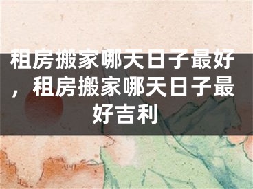 租房搬家哪天日子最好,租房搬家哪天日子最好吉利
