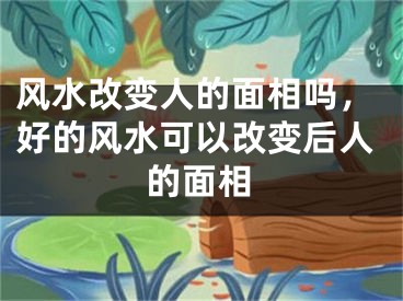 风水改变人的面相吗,好的风水可以改变后人的面相
