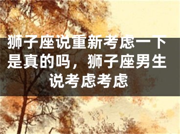 狮子座说重新考虑一下是真的吗,狮子座男生说考虑考虑