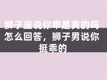 狮子座说你乖是真的吗怎么回答,狮子男说你挺乖的