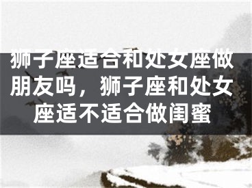 狮子座适合和处女座做朋友吗,狮子座和处女座适不适合做闺蜜