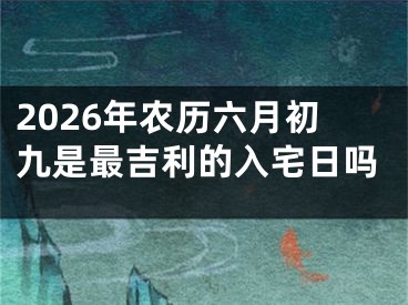 2026年农历六月初九是最吉利的入宅日吗