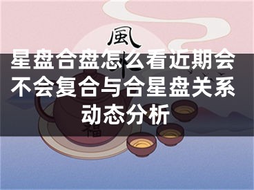 星盘合盘怎么看近期会不会复合与合星盘关系动态分析