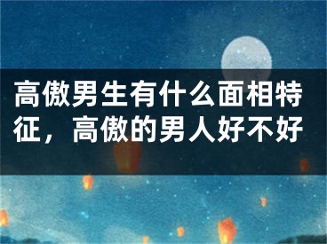 高傲男生有什么面相特征,高傲的男人好不好