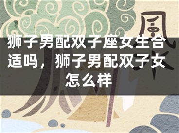 狮子男配双子座女生合适吗，狮子男配双子女怎么样