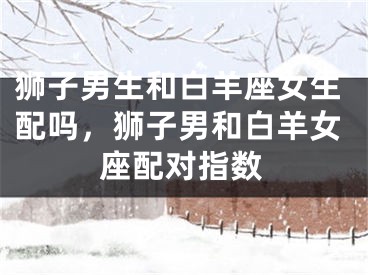 狮子男生和白羊座女生配吗,狮子男和白羊女座配对指数