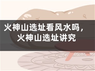 火神山选址看风水吗，火神山选址讲究