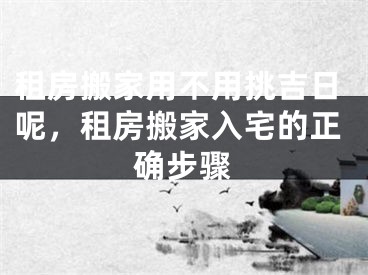 租房搬家用不用挑吉日呢,租房搬家入宅的正确步骤