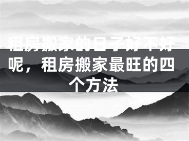 租房搬家的日子好不好呢,租房搬家最旺的四个方法