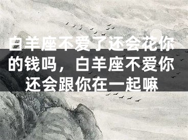 白羊座不爱了还会花你的钱吗，白羊座不爱你还会跟你在一起嘛