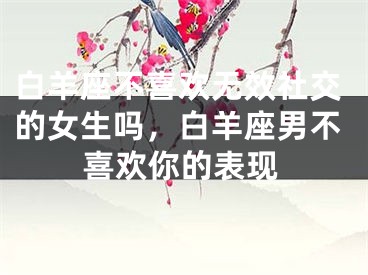 白羊座不喜欢无效社交的女生吗，白羊座男不喜欢你的表现