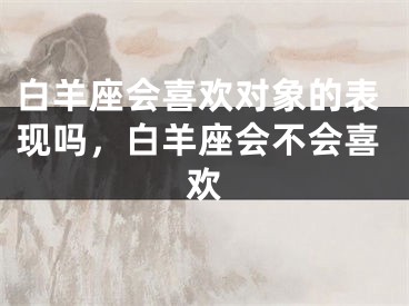 白羊座会喜欢对象的表现吗,白羊座会不会喜欢