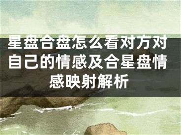 星盘合盘怎么看对方对自己的情感及合星盘情感映射解析