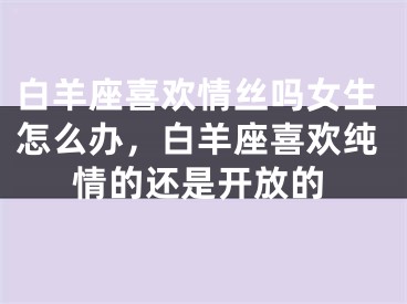 白羊座喜欢情丝吗女生怎么办,白羊座喜欢纯情的还是开放的