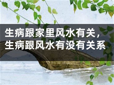 生病跟家里风水有关,生病跟风水有没有关系