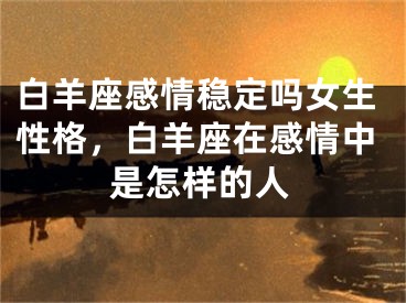 白羊座感情稳定吗女生性格,白羊座在感情中是怎样的人