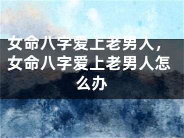 女命八字爱上老男人,女命八字爱上老男人怎么办