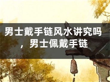 男士戴手链风水讲究吗,男士佩戴手链