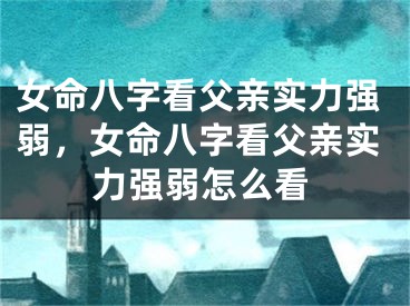 女命八字看父亲实力强弱,女命八字看父亲实力强弱怎么看