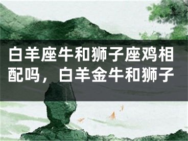 白羊座牛和狮子座鸡相配吗,白羊金牛和狮子