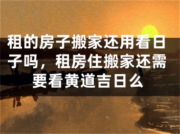 租的房子搬家还用看日子吗,租房住搬家还需要看黄道吉日么
