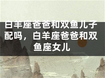白羊座爸爸和双鱼儿子配吗，白羊座爸爸和双鱼座女儿