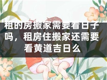 租的房搬家需要看日子吗,租房住搬家还需要看黄道吉日么