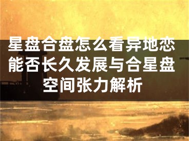 星盘合盘怎么看异地恋能否长久发展与合星盘空间张力解析